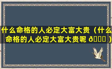 什么命格的人必定大富大贵（什么命格的人必定大富大贵呢 🍁 ）